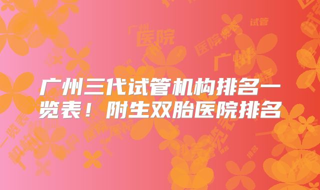 广州三代试管机构排名一览表！附生双胎医院排名
