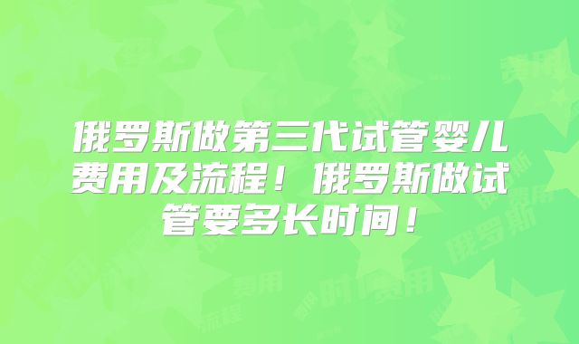 俄罗斯做第三代试管婴儿费用及流程！俄罗斯做试管要多长时间！