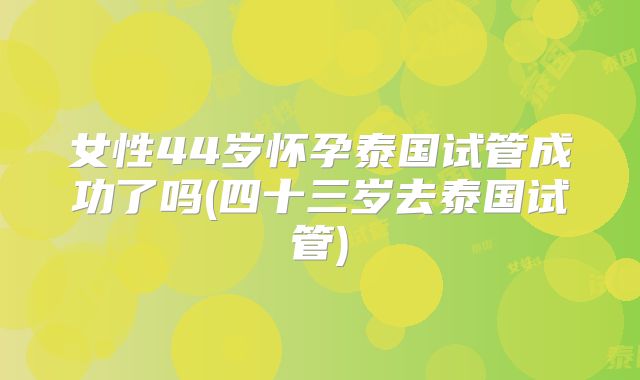 女性44岁怀孕泰国试管成功了吗(四十三岁去泰国试管)