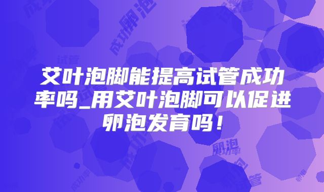 艾叶泡脚能提高试管成功率吗_用艾叶泡脚可以促进卵泡发育吗！