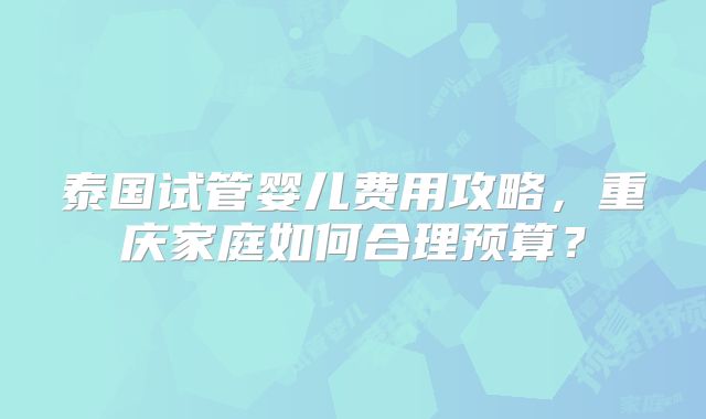 泰国试管婴儿费用攻略，重庆家庭如何合理预算？