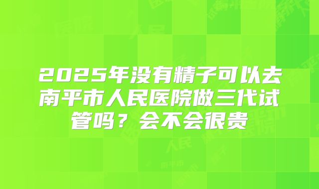 2025年没有精子可以去南平市人民医院做三代试管吗？会不会很贵