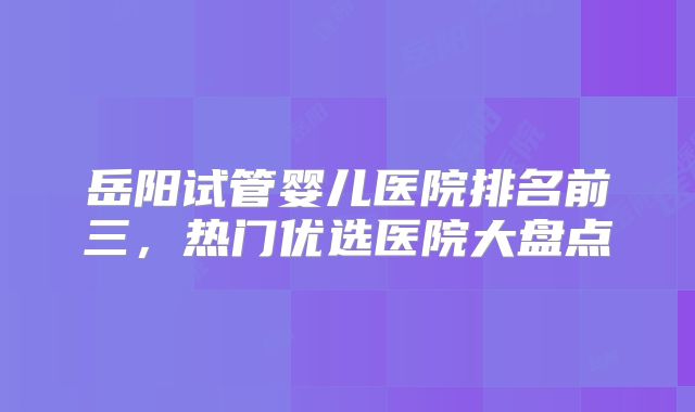 岳阳试管婴儿医院排名前三，热门优选医院大盘点