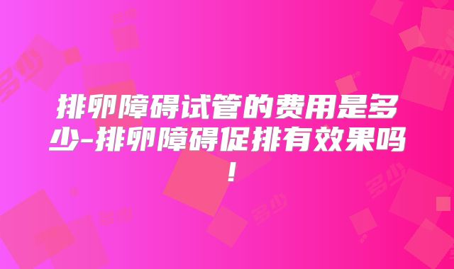 排卵障碍试管的费用是多少-排卵障碍促排有效果吗！