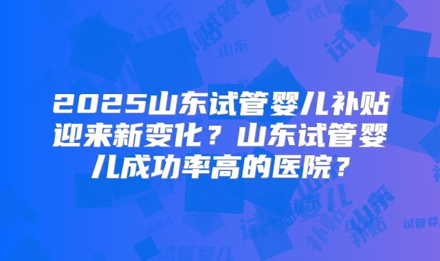 2025山东试管婴儿补贴迎来新变化？山东试管婴儿成功率高的医院？