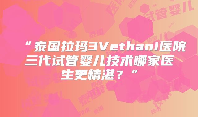 “泰国拉玛3Vethani医院三代试管婴儿技术哪家医生更精湛?”