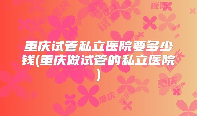重庆试管私立医院要多少钱(重庆做试管的私立医院)