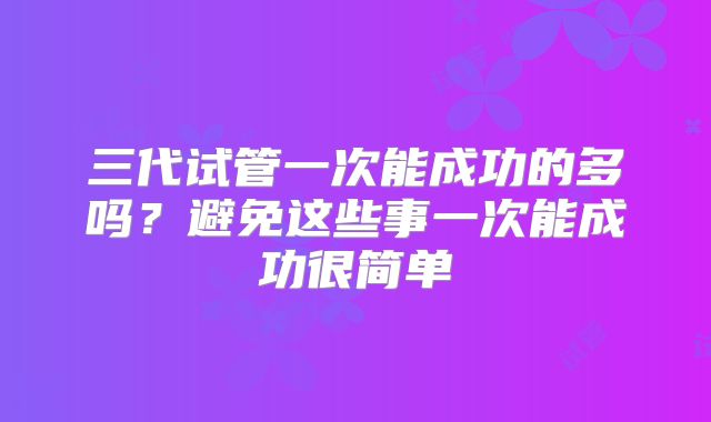 三代试管一次能成功的多吗?避免这些事一次能成功很简单