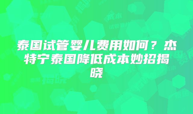 泰国试管婴儿费用如何?杰特宁泰国降低成本妙招揭晓