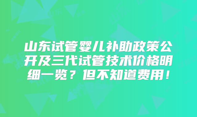 山东试管婴儿补助政策公开及三代试管技术价格明细一览?但不知道费用!