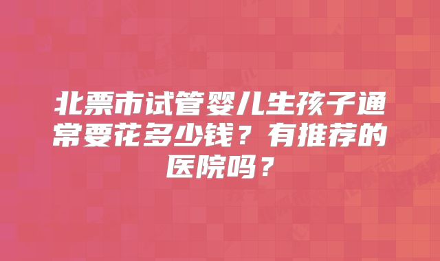 北票市试管婴儿生孩子通常要花多少钱？有推荐的医院吗？