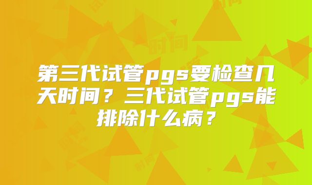 第三代试管pgs要检查几天时间?三代试管pgs能排除什么病?