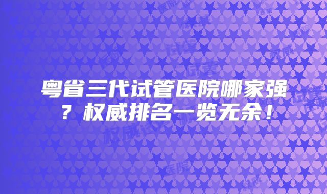 粤省三代试管医院哪家强？权威排名一览无余！