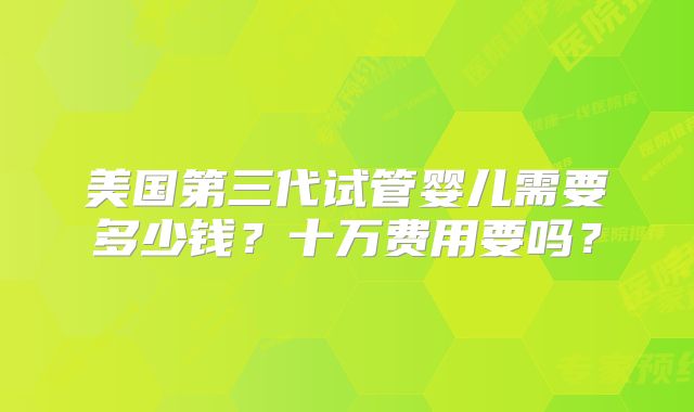 美国第三代试管婴儿需要多少钱?十万费用要吗?