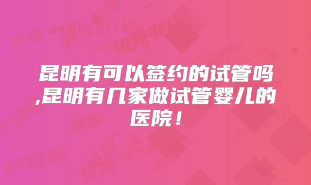 昆明有可以签约的试管吗,昆明有几家做试管婴儿的医院！
