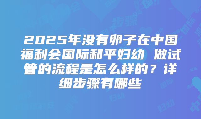 2025年没有卵子在中国福利会国际和平妇幼 做试管的流程是怎么样的?详细步骤有哪些