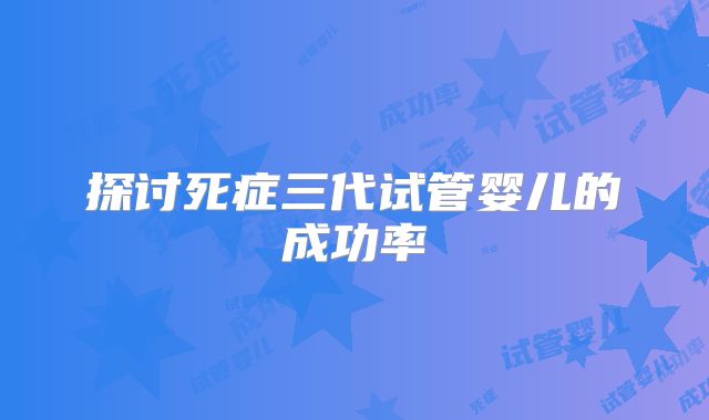 探讨死症三代试管婴儿的成功率