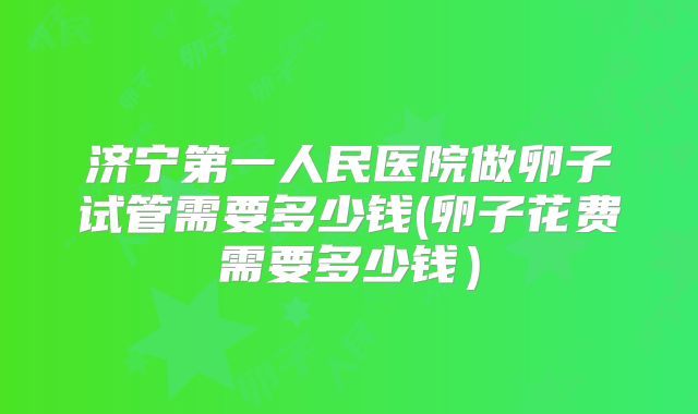 济宁第一人民医院做卵子试管需要多少钱(卵子花费需要多少钱)