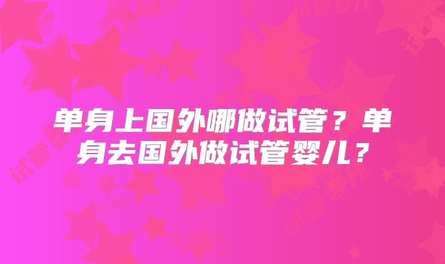 单身上国外哪做试管？单身去国外做试管婴儿？
