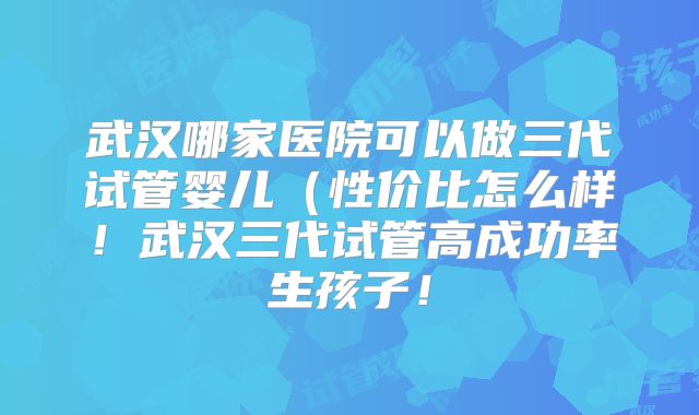 武汉哪家医院可以做三代试管婴儿（性价比怎么样！武汉三代试管高成功率生孩子！