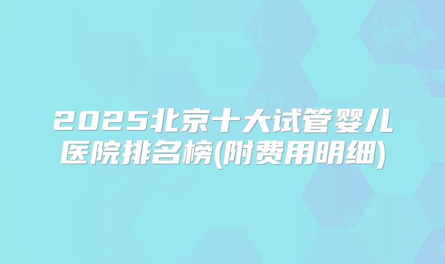 2025北京十大试管婴儿医院排名榜(附费用明细)