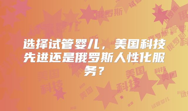 选择试管婴儿,美国科技先进还是俄罗斯人性化服务?