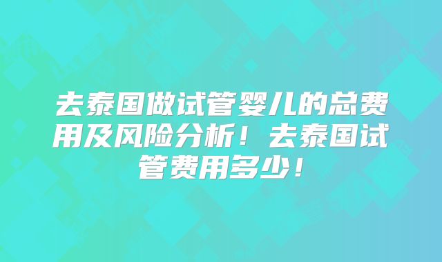 去泰国做试管婴儿的总费用及风险分析！去泰国试管费用多少！