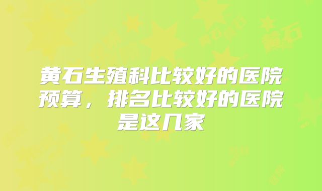 黄石生殖科比较好的医院预算,排名比较好的医院是这几家