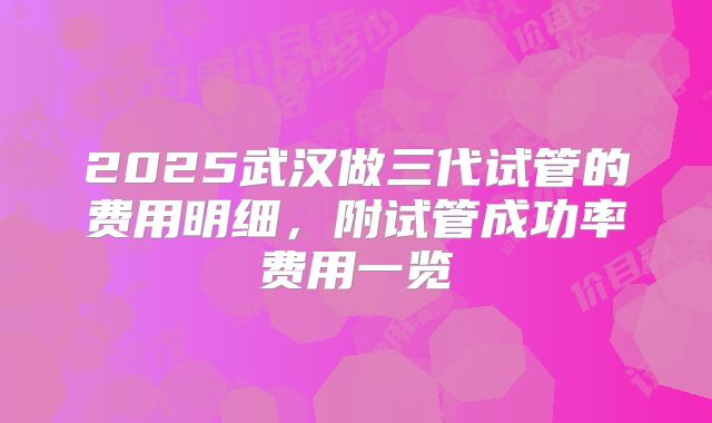 2025武汉做三代试管的费用明细，附试管成功率费用一览
