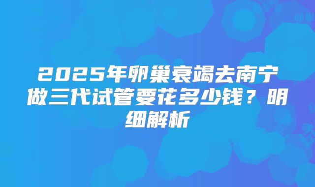 2025年卵巢衰竭去南宁做三代试管要花多少钱？明细解析