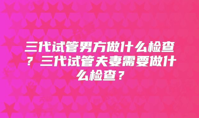 三代试管男方做什么检查？三代试管夫妻需要做什么检查？