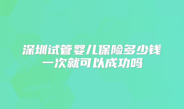 深圳试管婴儿保险多少钱一次就可以成功吗