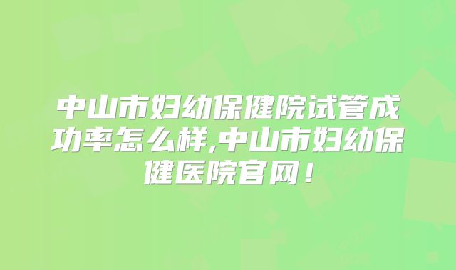 中山市妇幼保健院试管成功率怎么样,中山市妇幼保健医院官网！