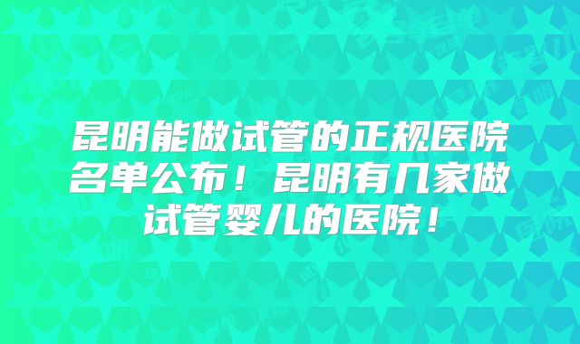 昆明能做试管的正规医院名单公布！昆明有几家做试管婴儿的医院！