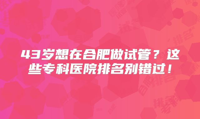 43岁想在合肥做试管?这些专科医院排名别错过!