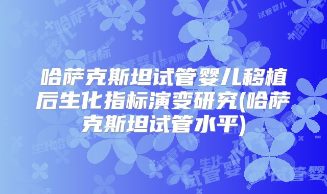 哈萨克斯坦试管婴儿移植后生化指标演变研究(哈萨克斯坦试管水平)