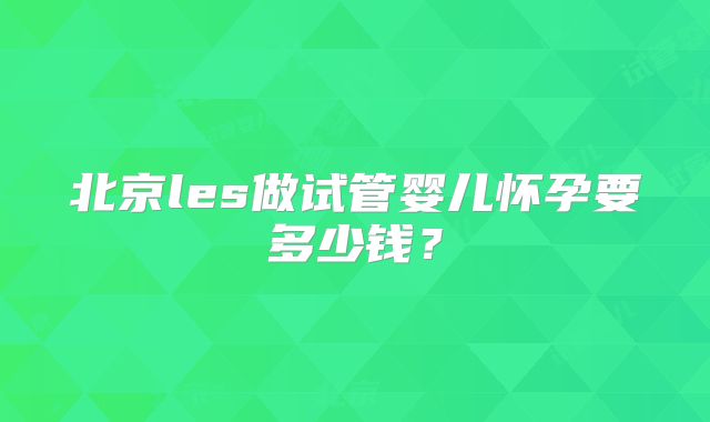 北京les做试管婴儿怀孕要多少钱?