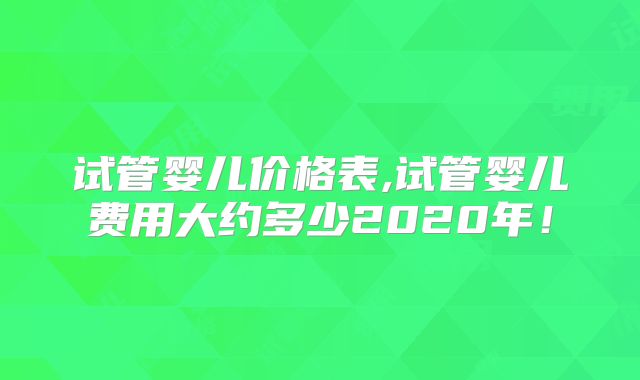 试管婴儿价格表,试管婴儿费用大约多少2020年!