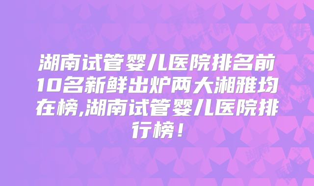 湖南试管婴儿医院排名前10名新鲜出炉两大湘雅均在榜,湖南试管婴儿医院排行榜!
