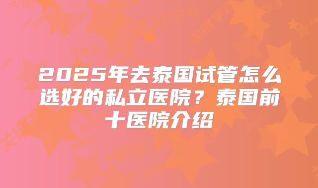 2025年去泰国试管怎么选好的私立医院?泰国前十医院介绍