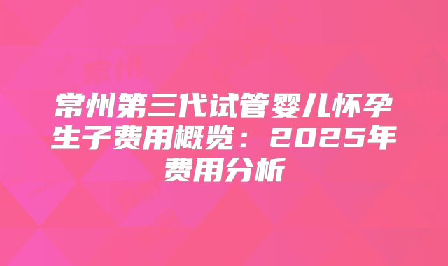 常州第三代试管婴儿怀孕生子费用概览：2025年费用分析