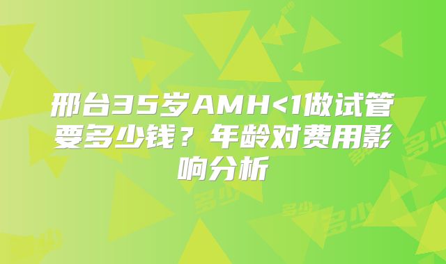 邢台35岁AMH<1做试管要多少钱?年龄对费用影响分析