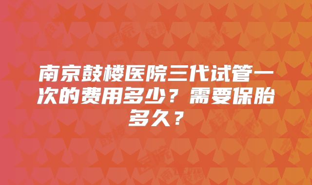 南京鼓楼医院三代试管一次的费用多少？需要保胎多久？