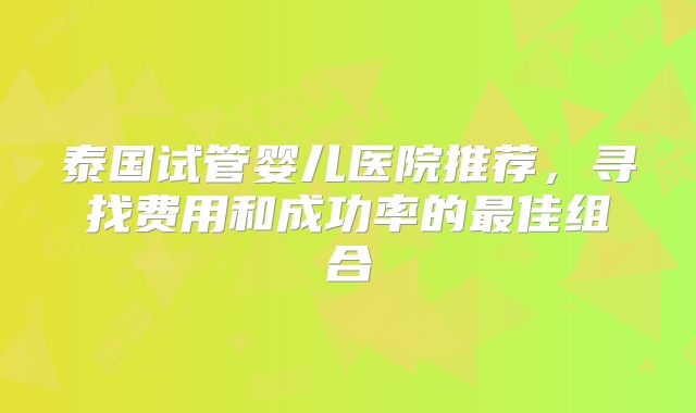 泰国试管婴儿医院推荐，寻找费用和成功率的最佳组合