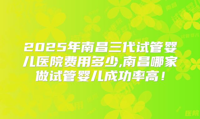 2025年南昌三代试管婴儿医院费用多少,南昌哪家做试管婴儿成功率高!