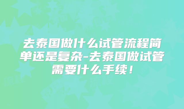 去泰国做什么试管流程简单还是复杂-去泰国做试管需要什么手续！