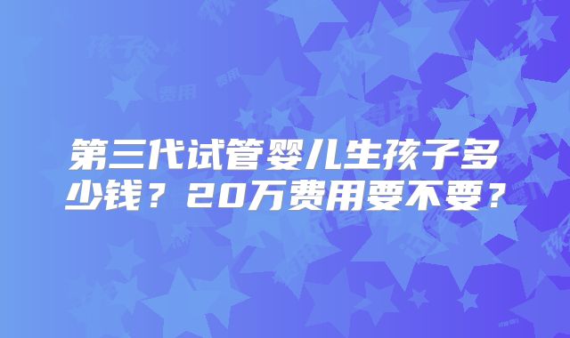 第三代试管婴儿生孩子多少钱?20万费用要不要?
