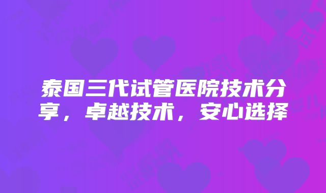 泰国三代试管医院技术分享，卓越技术，安心选择