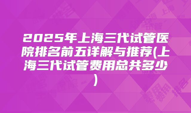 2025年上海三代试管医院排名前五详解与推荐(上海三代试管费用总共多少)