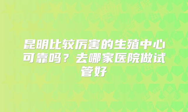 昆明比较厉害的生殖中心可靠吗?去哪家医院做试管好